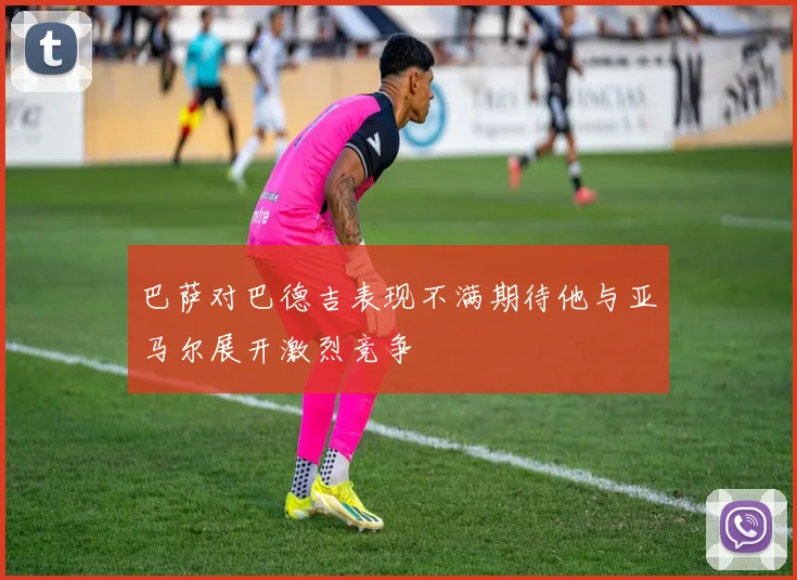 巴萨对巴德吉表现不满期待他与亚马尔展开激烈竞争