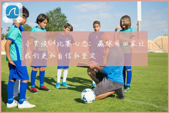 小贾谈G4比赛心态：赢球或回家让我们更加自信和坚定