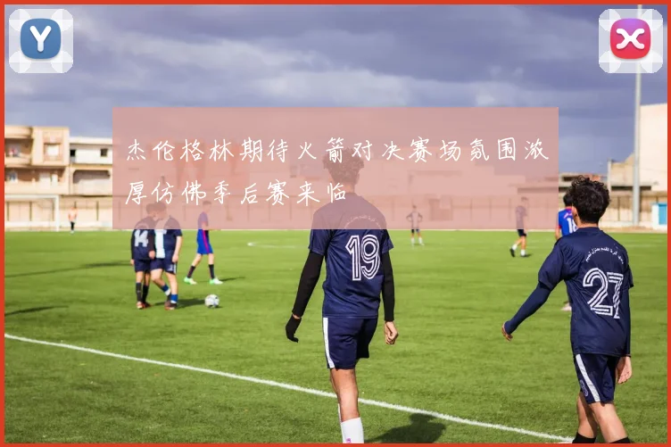杰伦格林期待火箭对决赛场氛围浓厚仿佛季后赛来临