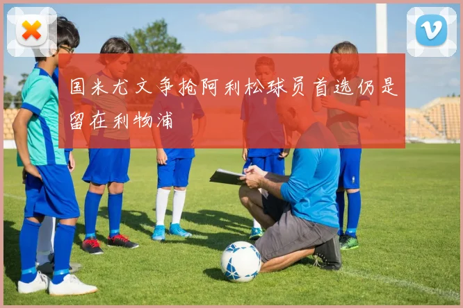 国米尤文争抢阿利松球员首选仍是留在利物浦
