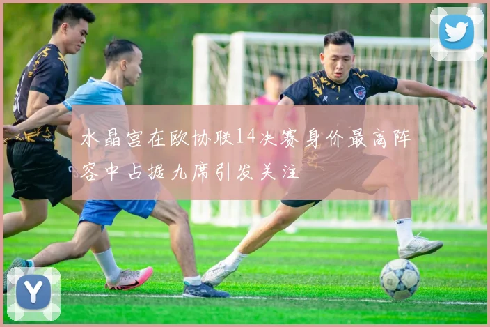 水晶宫在欧协联14决赛身价最高阵容中占据九席引发关注