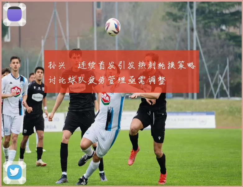 孙兴慜连续首发引发热刺轮换策略讨论球队疲劳管理亟需调整