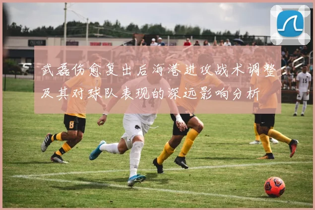 武磊伤愈复出后海港进攻战术调整及其对球队表现的深远影响分析