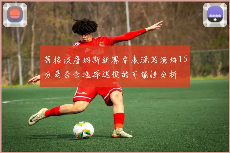 蒂格谈詹姆斯新赛季表现若场均15分是否会选择退役的可能性分析