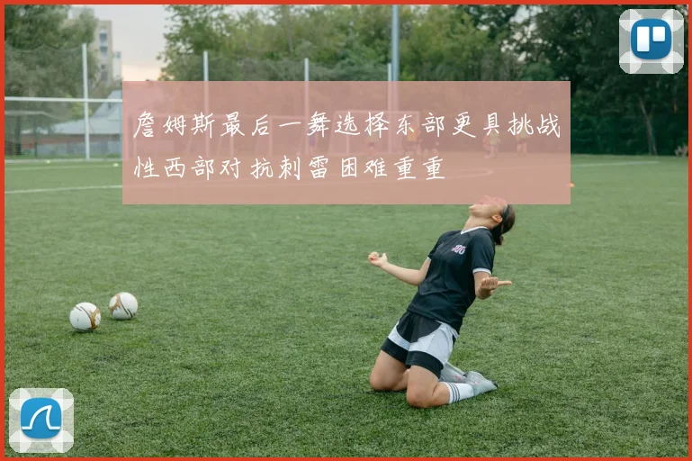 詹姆斯最后一舞选择东部更具挑战性西部对抗刺雷困难重重
