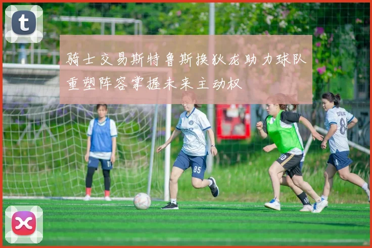 骑士交易斯特鲁斯换狄龙助力球队重塑阵容掌握未来主动权
