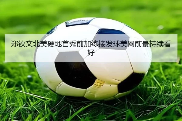 郑钦文北美硬地首秀前加练接发球美网前景持续看好