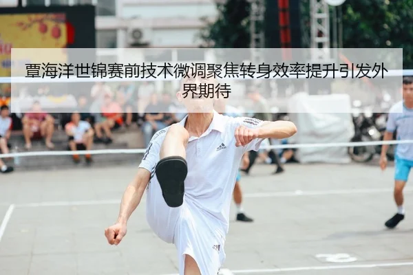 覃海洋世锦赛前技术微调聚焦转身效率提升引发外界期待