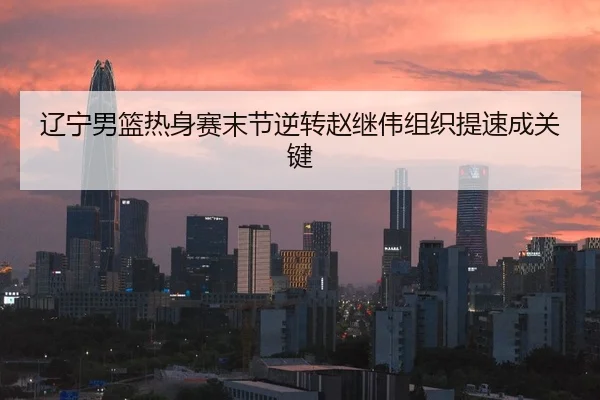 辽宁男篮热身赛末节逆转赵继伟组织提速成关键