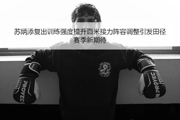 苏炳添复出训练强度提升百米接力阵容调整引发田径赛季新期待